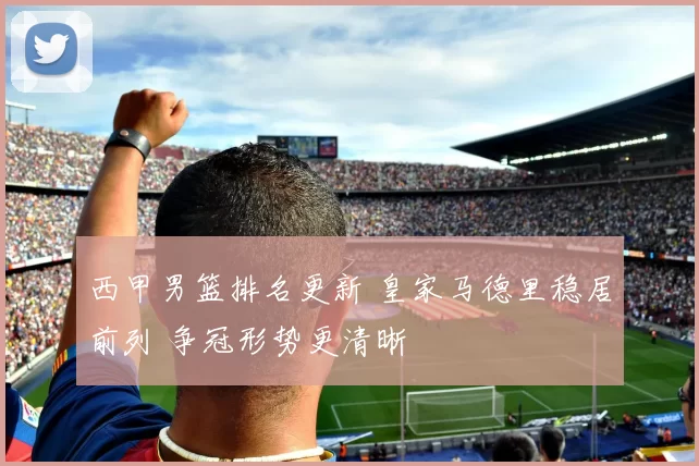 西甲男篮排名更新 皇家马德里稳居前列 争冠形势更清晰