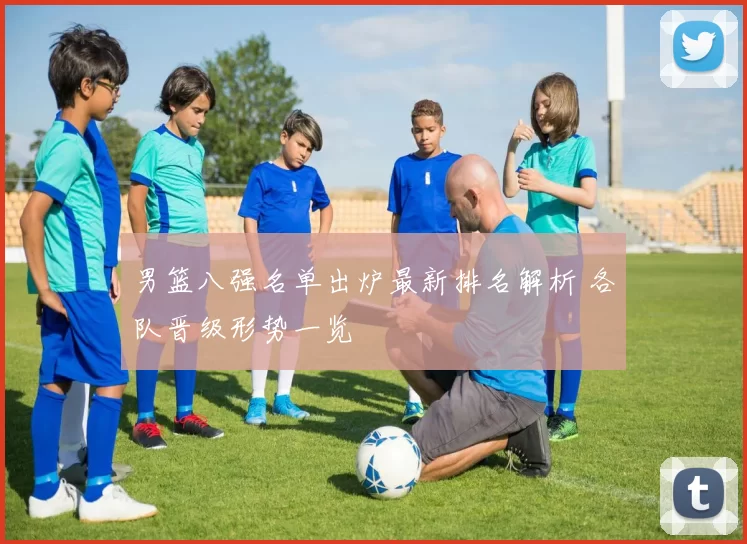 男篮八强名单出炉最新排名解析 各队晋级形势一览