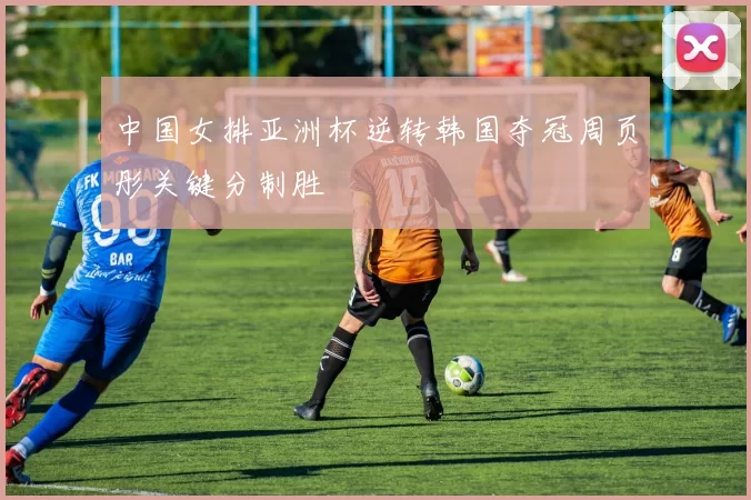 中国女排亚洲杯逆转韩国夺冠周页彤关键分制胜