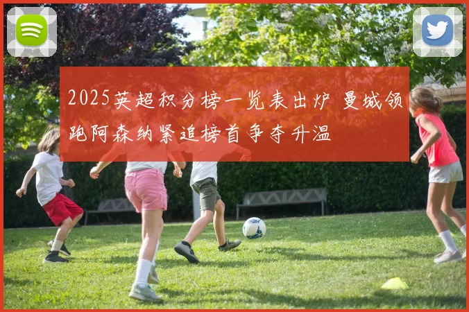 2025英超积分榜一览表出炉 曼城领跑阿森纳紧追榜首争夺升温