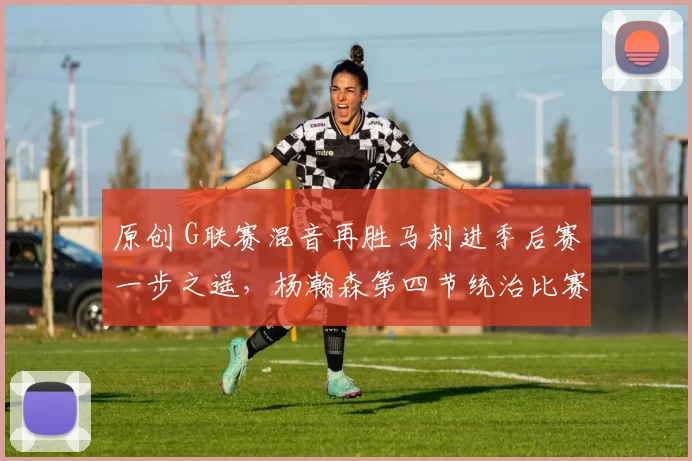 原创 G联赛混音再胜马刺进季后赛一步之遥，杨瀚森第四节统治比赛