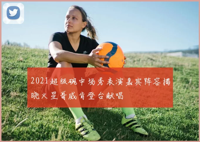 2021超级碗中场秀表演嘉宾阵容揭晓火星哥威肯登台献唱