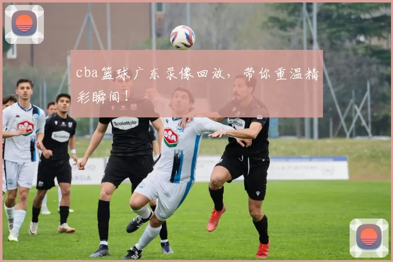 cba篮球广东录像回放，带你重温精彩瞬间！