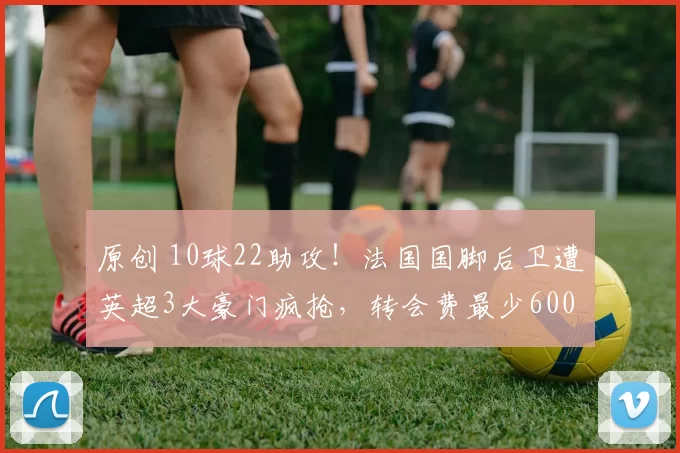 原创 10球22助攻！法国国脚后卫遭英超3大豪门疯抢，转会费最少6000万欧