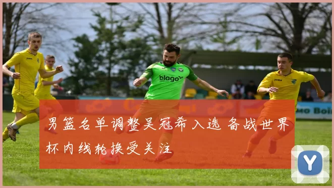 男篮名单调整吴冠希入选 备战世界杯内线轮换受关注