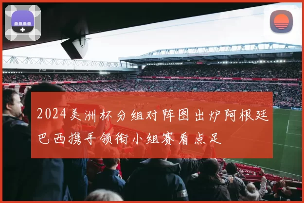 2024美洲杯分组对阵图出炉阿根廷巴西携手领衔小组赛看点足