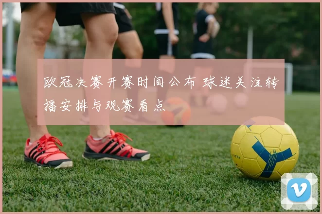 欧冠决赛开赛时间公布 球迷关注转播安排与观赛看点