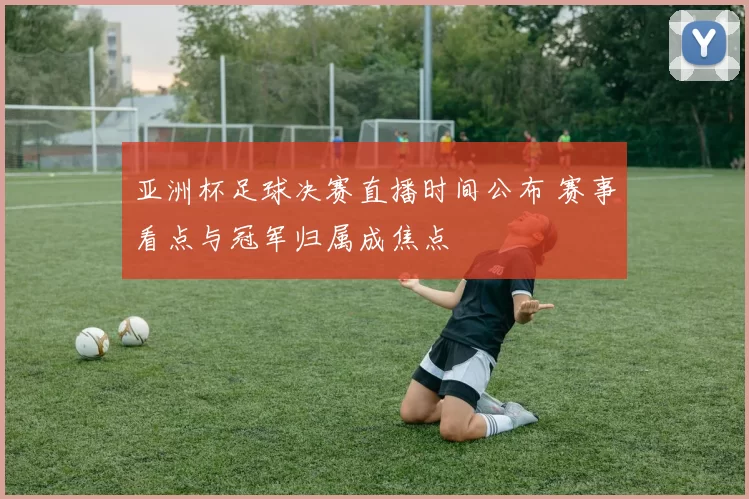 亚洲杯足球决赛直播时间公布 赛事看点与冠军归属成焦点