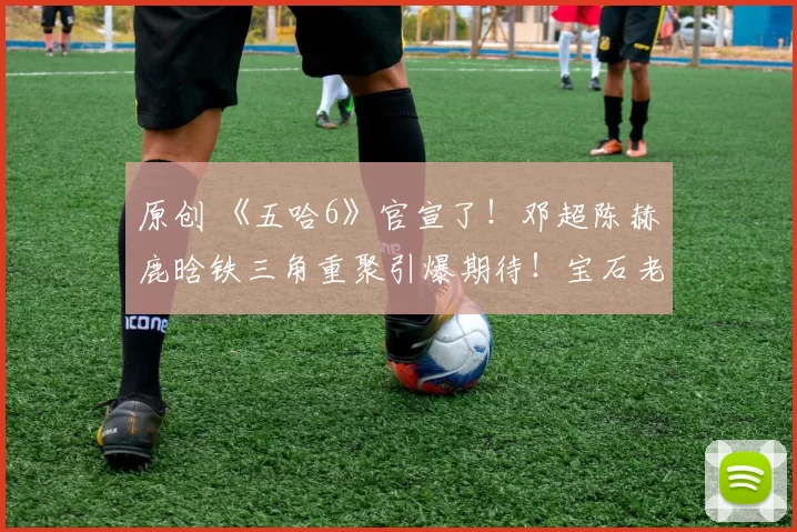 原创 《五哈6》官宣了！邓超陈赫鹿晗铁三角重聚引爆期待！宝石老舅因争议事件缺席，节目4月4日开播，泥潭大战野人主题笑料不断