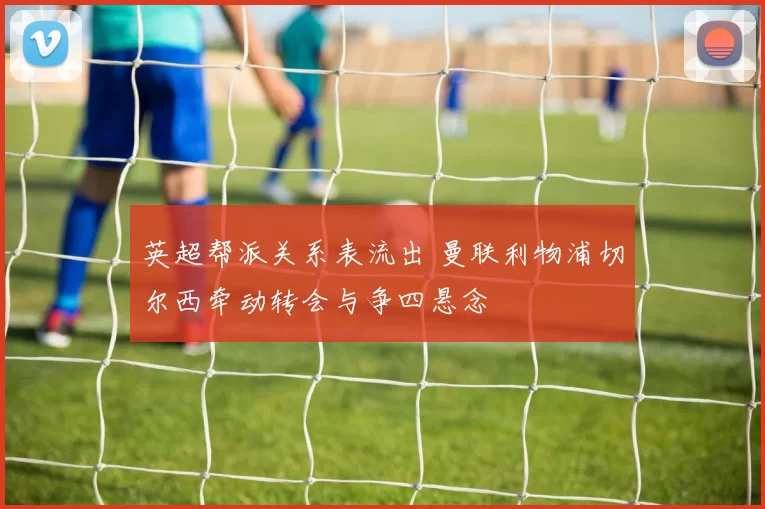 英超帮派关系表流出 曼联利物浦切尔西牵动转会与争四悬念