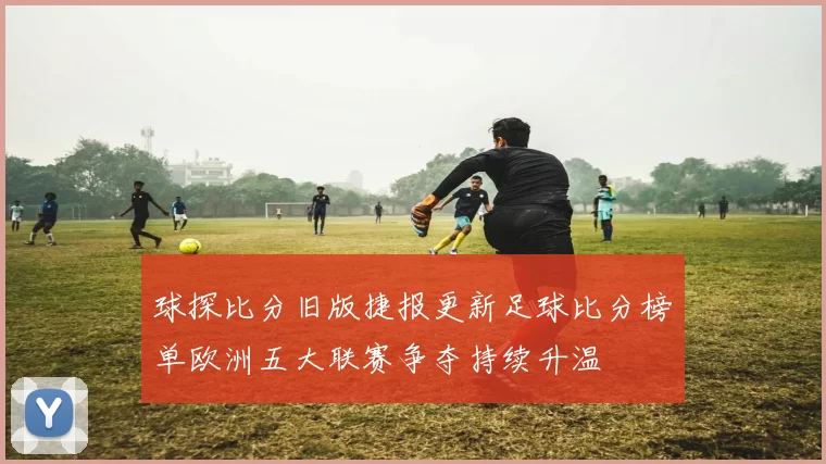球探比分旧版捷报更新足球比分榜单欧洲五大联赛争夺持续升温