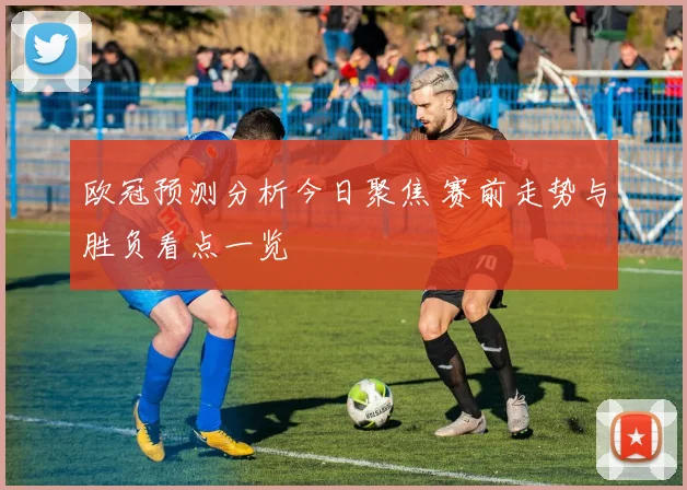 欧冠预测分析今日聚焦 赛前走势与胜负看点一览