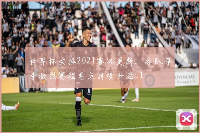 世界杯女排2021赛况更新:各队争夺激烈赛程看点持续升温_1