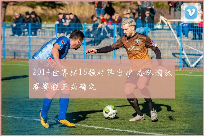 2014世界杯16强对阵出炉 各队淘汰赛赛程正式确定