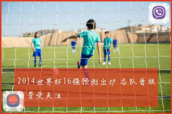 2014世界杯16强预测出炉 各队晋级前景受关注