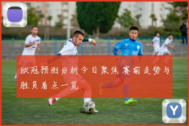 欧冠预测分析今日聚焦 赛前走势与胜负看点一览