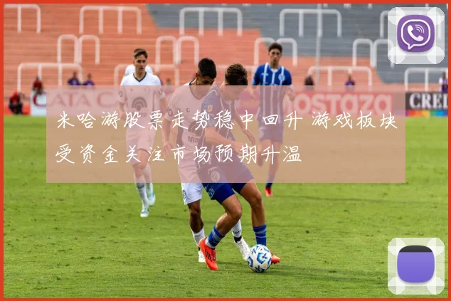 米哈游股票走势稳中回升 游戏板块受资金关注市场预期升温