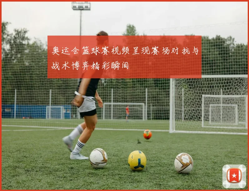 奥运会篮球赛视频呈现赛场对抗与战术博弈精彩瞬间